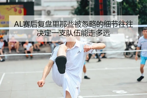 AL赛后复盘里那些被忽略的细节往往决定一支队伍能走多远